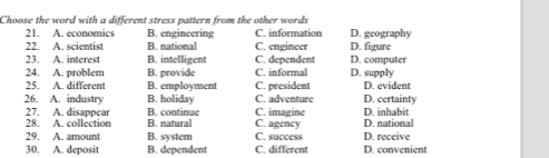 Choose the word with a different stress pattern from the other words C information D. geography
21. A. economics B. engineering
22. A. scientist B. national C. engineer D. figure D. computer
23. A. interest B. intelligent C. dependent
24. A. problem B. provide C. informal D. supply
25. A. different B. employment C. president D. evident
B. holiday C. adventure
26. A. industry B. continue C. imagine D. inhabit D. certainty
27. A. disappear
28. A. collection B. natural C. agency D. national
29. A. amount B. system C. success D. receive
30. A. deposit B. dependent C. different D. convenient