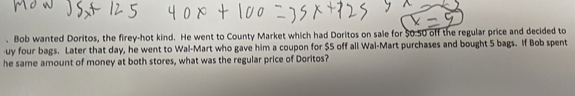 Bob wanted Doritos, the firey-hot kind. He went to County Market which had Doritos on sale for $0.50 off the regular price and decided to 
uy four bags. Later that day, he went to Wal-Mart who gave him a coupon for $5 off all Wal-Mart purchases and bought 5 bags. If Bob spent 
he same amount of money at both stores, what was the regular price of Doritos?