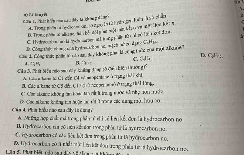 âu 1
a) Lí thuyết A.
Câu 1. Phát biểu nào sau đây là không đúng?
(
A. Trong phân tứ hydrocarbon, số nguyên tử hydrogen luôn là số chẵn.
B
B. Trong phân tử alkene, liên kết đôi gồm một liên kết σ và một liên kết π.
C. Hydrocarbon no là hydrocarbon mà trong phân tử chỉ có liên kết đơn.
D. Công thức chung của hydrocarbon no, mạch hở có dạng C_nH_2n.
Câu 2. Công thức phân tử nào sau đây không phải là công thức của một alkane?
C. C_4H_10.
D. C_5H_12.
B.
A. C_2H_6. C_3H_6.
Cầu 3. Phát biểu nào sau đây không đúng (ở điều kiện thường)?
A. Các alkane từ C1 đến C4 và neopentane ở trạng thái khí.
B. Các alkane từ C5 đến C17 (trừ neopentane) ở trạng thái lông.
C. Các alkane không tan hoặc tan rất ít trong nước và nhẹ hơn nước.
D. Các alkane không tan hoặc tan rất ít trong các dung môi hữu cơ.
Câu 4. Phát biểu nào sau đây là đúng?
A. Những hợp chất mà trong phân tử chỉ có liên kết đơn là hydrocarbon no.
B. Hydrocarbon chỉ có liên kết đơn trong phân tử là hydrocarbon no.
C. Hydrocarbon có các liên kết đơn trong phân tử là hydrocarbon no.
D. Hydrocarbon có ít nhất một liên kết đơn trong phân tử là hydrocarbon no.
Câu 5. Phát biểu nào sau đây về alkane là khôn