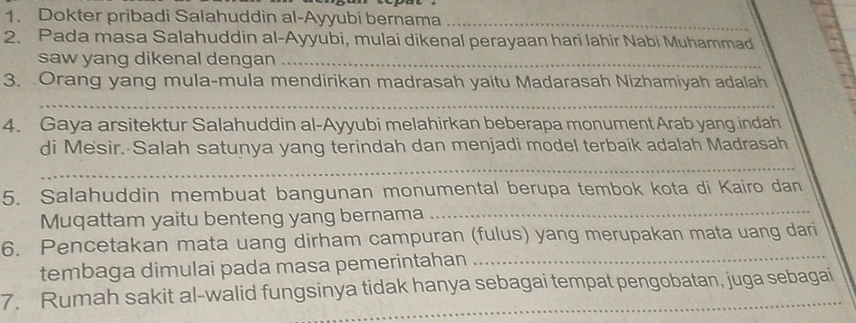 Dokter pribadi Salahuddin al-Ayyubi bernama_ 
2. Pada masa Salahuddin al-Ayyubi, mulai dikenal perayaan hari lahir Nabi Muhammad 
saw yang dikenal dengan_ 
3. Orang yang mula-mula mendirikan madrasah yaitu Madarasah Nizhamiyah adalah 
_ 
4. Gaya arsitektur Salahuddin al-Ayyubi melahirkan beberapa monument Arab yang indah 
di Mesir. Salah satunya yang terindah dan menjadi model terbaik adalah Madrasah 
_ 
5. Salahuddin membuat bangunan monumental berupa tembok kota di Kairo dan 
Muqattam yaitu benteng yang bernama_ 
_ 
6. Pencetakan mata uang dirham campuran (fulus) yang merupakan mata uang dari 
tembaga dimulai pada masa pemerintahan 
7. Rumah sakit al-walid fungsinya tidak hanya sebagai tempat pengobatan, juga sebagai