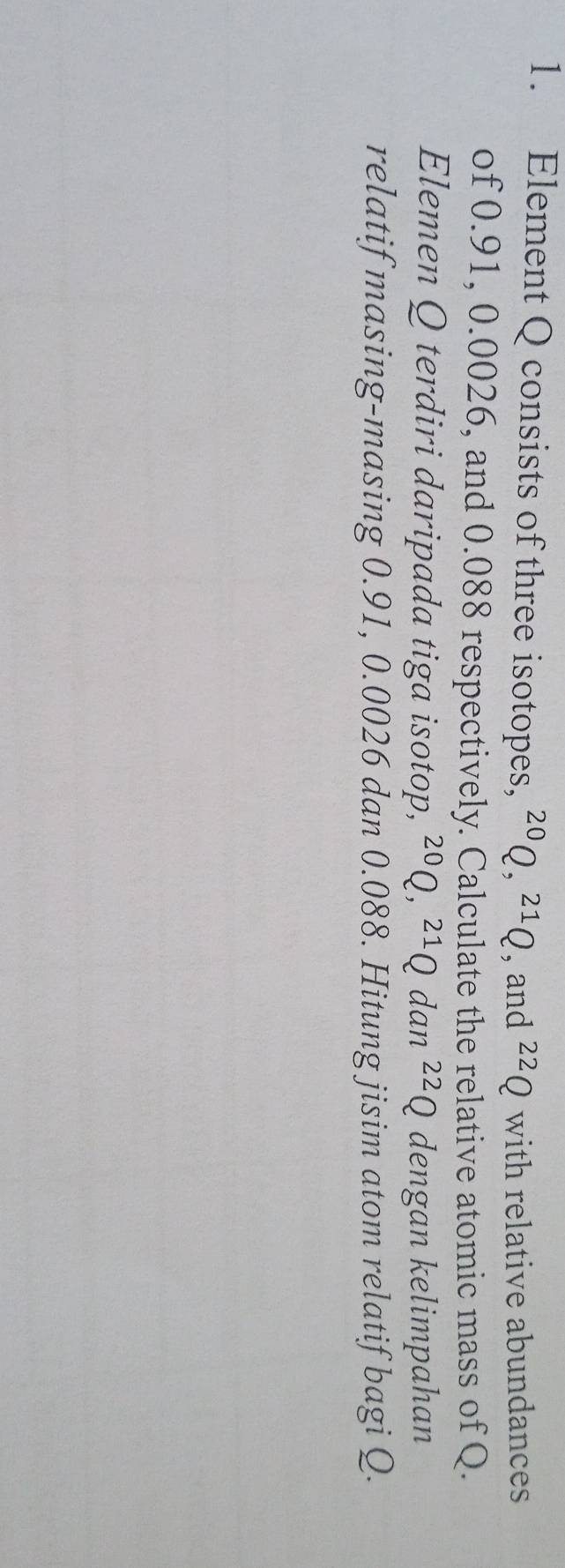 Element Q consists of three isotopes, ^20Q, ^21Q , and^(22)Q with relative abundances 
of 0.91, 0.0026, and 0.088 respectively. Calculate the relative atomic mass of Q. 
Elemen Q terdiri daripada tiga isotop, ^20Q, ^21Q dan^(22)Q dengan kelimpahan 
relatif masing-masing 0.91, 0.0026 dan 0.088. Hitung jisim atom relatif bagi Q.