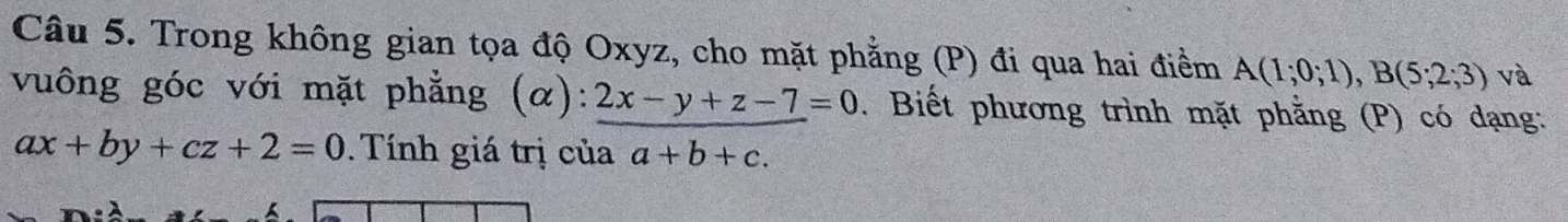 Trong không gian tọa độ Oxyz, cho mặt phẳng (P) đi qua hai điểm A(1;0;1), B(5;2;3) và 
vuông góc với mặt phẳng (α): 2x-y+z-7=0 Biết phương trình mặt phằng (P) có dạng:
ax+by+cz+2=0 Tính giá trị của a+b+c.