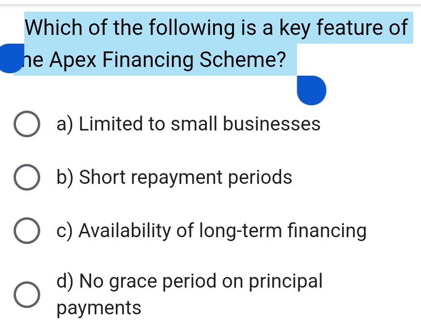 Which of the following is a key feature of
he Apex Financing Scheme?
a) Limited to small businesses
b) Short repayment periods
c) Availability of long-term financing
d) No grace period on principal
payments