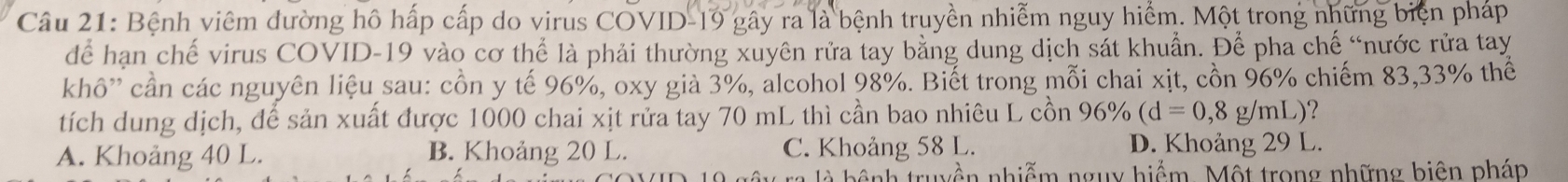 Bệnh viêm đường hô hấp cấp do virus COVID-19 gây ra là bệnh truyền nhiễm nguy hiểm. Một trong những biện pháp
dể hạn chế virus COVID- 19 vào cơ thể là phải thường xuyên rửa tay bằng dung dịch sát khuẩn. Để pha chế “nước rửa tay
khô'' cần các nguyên liệu sau: cồn y tế 96%, oxy già 3%, alcohol 98%. Biết trong mỗi chai xịt, cồn 96% chiếm 83, 33% thế
tích dung dịch, để sản xuất được 1000 chai xịt rửa tay 70 mL thì cần bao nhiêu L cồn 96% (d=0,8g/mL) ?
A. Khoảng 40 L. B. Khoảng 20 L. C. Khoảng 58 L. D. Khoảng 29 L.
à b ệ nh truyền nhiễm nguy hiểm. Một trong những biên pháp