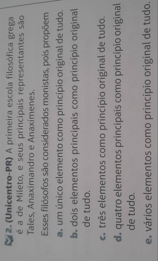 (Unicentro-PR) A primeira escola filosófica grega
é a de Mileto, e seus principais representantes são
Tales, Anaximandro e Anaxímenes.
Esses filósofos são considerados monistas, pois propõem
as um único elemento como princípio original de tudo.. dois elementos principais como princípio original
de tudo.
c. três elementos como princípio original de tudo.
de quatro elementos principais como princípio original
de tudo.
e vários elementos como princípio original de tudo.
