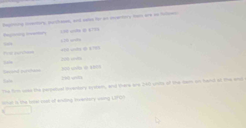 Deginning lnventory, purchases, and sales for an inventory Rem ore ao follows: 
Pegioning Inventary 150 uní ( 4755
120 entb 
Szlt 
First perchese 400 unks @ 8785
Saie 200 unvês 
Second purchase 300 uisibe @ $805
Sale 290 units 
The firm usek the perpetual inventory system, and there are 240 units of the itern on hand at the end 
What is the total cost of ending Inventory using LIFO?