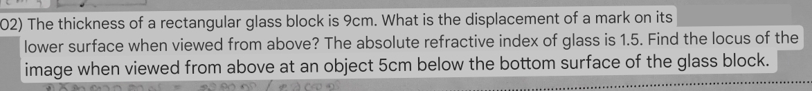 The thickness of a rectangular glass block is 9cm. What is the displacement of a mark on its 
lower surface when viewed from above? The absolute refractive index of glass is 1.5. Find the locus of the 
image when viewed from above at an object 5cm below the bottom surface of the glass block.