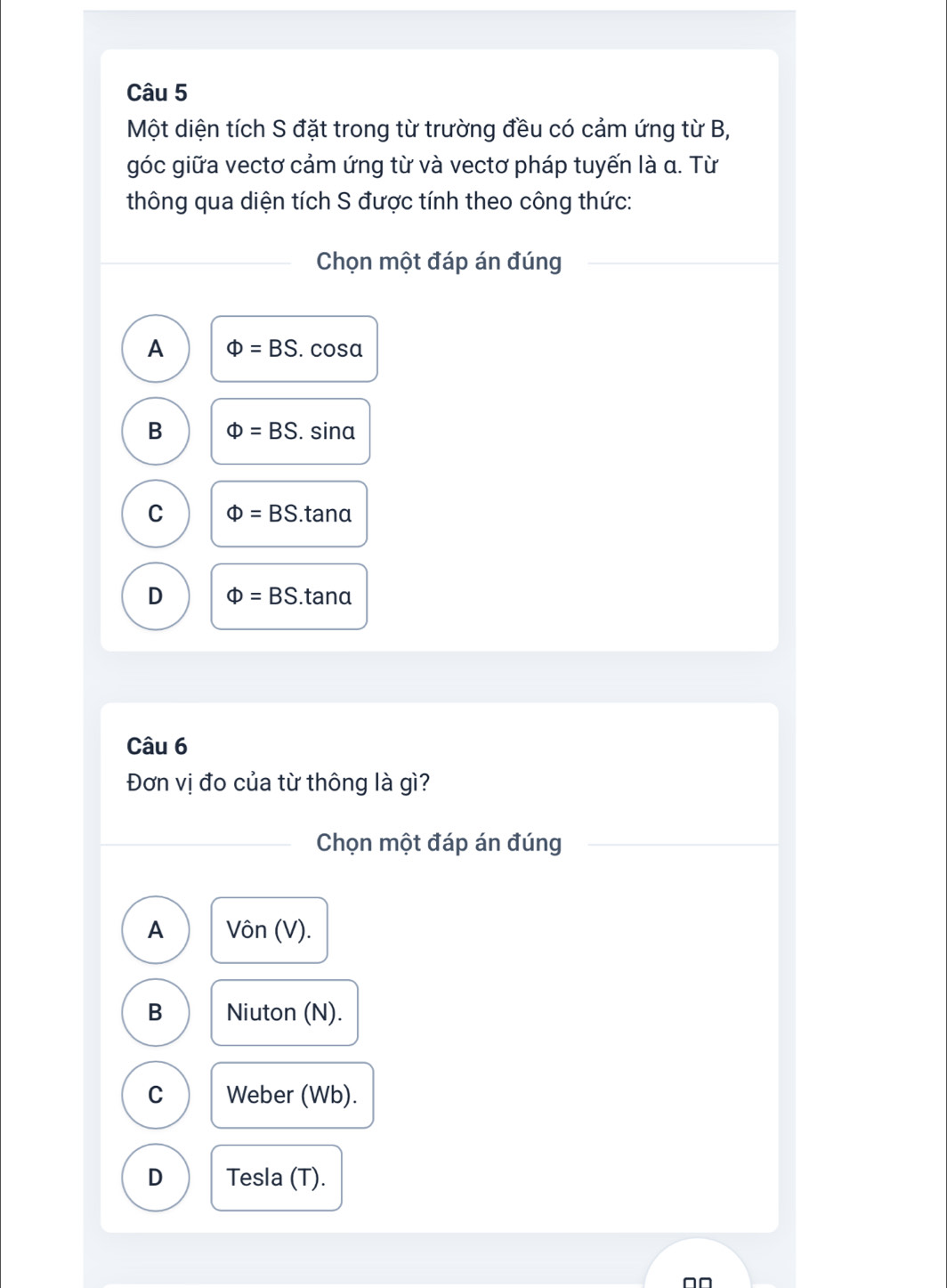 Một diện tích S đặt trong từ trường đều có cảm ứng từ B,
góc giữa vectơ cảm ứng từ và vectơ pháp tuyến là α. Từ
thông qua diện tích S được tính theo công thức:
Chọn một đáp án đúng
A Phi =BS. cosa
B Phi =BS. sina
C Phi =BS.tan alpha
D Phi =BS. tanα
Câu 6
Đơn vị đo của từ thông là gì?
Chọn một đáp án đúng
A Vôn (V).
B Niuton (N).
C Weber (Wb).
D Tesla (T).