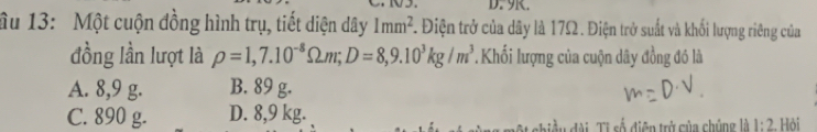 9R.
âu 13: Một cuộn đồng hình trụ, tiết diện dây 1mm^2 F. Điện trở của dây là 17Ω. Điện trở suất và khối lượng riêng của
đồng lần lượt là rho =1,7.10^(-8)Omega m; D=8,9.10^3kg/m^3 Khối lượng của cuộn dây đồng đó là
A. 8,9 g. B. 89 g.
C. 890 g. D. 8,9 kg. Ti Tỉ số điện trở của chúng là 1:2 Hỏi