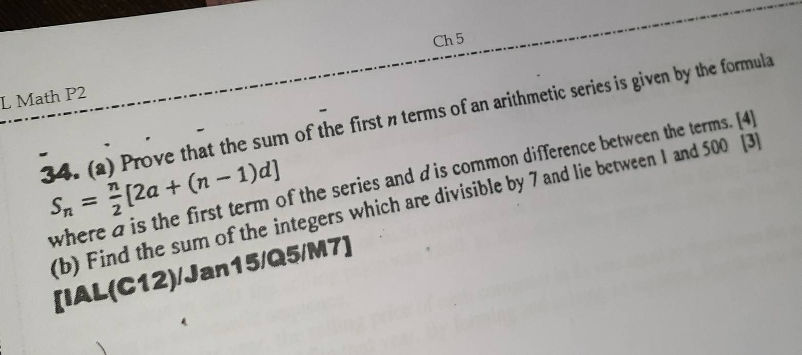 Ch 5 
L Math P2 
34. (a) Prove that the sum of the first nterms of an arithmetic series is given by the formula
S_n= n/2 [2a+(n-1)d]
where a is the first term of the series and d is common difference between the terms. [4] 
(b) Find the sum of the integers which are divisible by 7 and lie between 1 and 500 [3 
[IAL(C12)/Jan15/Q5/M7]