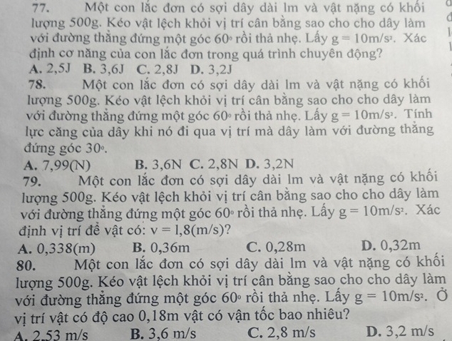 Một con lắc đơn có sợi dây dài lm và vật nặng có khối
lượng 500g. Kéo vật lệch khỏi vị trí cân bằng sao cho cho dây làm a
với đường thăng đứng một góc 60° rồi thả nhẹ. Lấy g=10m/s^2. Xác
định cơ năng của con lắc đơn trong quá trình chuyên động?
A. 2,5J B. 3,6J C. 2,8J D. 3,2J
78. Một con lắc đơn có sợi dây dài lm và vật nặng có khối
lượng 500g. Kéo vật lệch khỏi vị trí cân bằng sao cho cho dây làm
với đường thẳng đứng một góc 60º rồi thả nhẹ. Lấy g=10m/s^2. Tính
lực căng của dây khi nó đi qua vị trí mà dây làm với đường thăng
đứng góc 30°.
A. 7,99(N) B. 3,6N C. 2,8N D. 3,2N
79. Một con lắc đơn có sợi dây dài lm và vật nặng có khối
lượng 500g. Kéo vật lệch khỏi vị trí cân bằng sao cho cho dây làm
với đường thăng đứng một góc 60° rồi thả nhẹ. Lấy g=10m/s^2. Xác
định vị trí đề vật có: v=1,8(m/s) ?
A. 0,338(m) B. 0,36m C. 0,28m D. 0,32m
80. Một con lắc đơn có sợi dây dài lm và vật nặng có khối
lượng 500g. Kéo vật lệch khỏi vị trí cân bằng sao cho cho dây làm
với đường thăng đứng một góc 60° rồi thả nhẹ. Lấy g=10m/s^2.
vị trí vật có độ cao 0,18m vật có vận tốc bao nhiêu?
A. 2.53 m/s B. 3,6 m/s C. 2,8 m/s D. 3,2 m/s