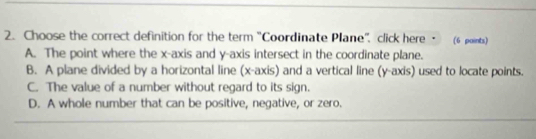 Choose the correct definition for the term 'Coordinate Plane''. click here · (6 points)
A. The point where the x-axis and y-axis intersect in the coordinate plane.
B. A plane divided by a horizontal line (x-axis) and a vertical line (y-axis) used to locate points.
C. The value of a number without regard to its sign.
D. A whole number that can be positive, negative, or zero.