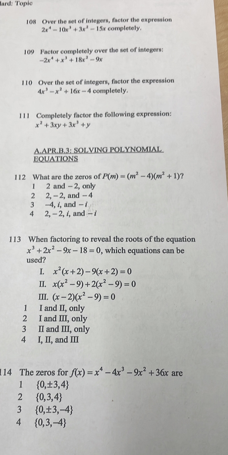 lard: Topic
108 Over the set of integers, factor the expression
2x^4-10x^3+3x^2-15x completely.
109 Factor completely over the set of integers:
-2x^4+x^3+18x^2-9x
110 Over the set of integers, factor the expression
4x^3-x^2+16x-4 completely.
111 Completely factor the following expression:
x^2+3xy+3x^3+y
A.APR.B.3: SOLVING POLYNOMIAL
EQUATIONS
112 What are the zeros of P(m)=(m^2-4)(m^2+1) ?
1 2 and - 2, only
2 2, - 2, and - 4
3 -4, i, and - i
4 2, - 2, i, and - i
113 When factoring to reveal the roots of the equation
x^3+2x^2-9x-18=0 , which equations can be
used?
I. x^2(x+2)-9(x+2)=0
II. x(x^2-9)+2(x^2-9)=0
III. (x-2)(x^2-9)=0
1 I and II, only
2 I and III, only
3 II and III, only
4 I, II, and III
14 The zeros for f(x)=x^4-4x^3-9x^2+36x are
1  0,± 3,4
2  0,3,4
3  0,± 3,-4
4  0,3,-4