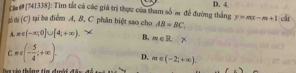 D. 4.
Cầu 69 [741338]: Tìm tất cả các giá trị thực của tham số m đề đường thẳng y=mx-m+1 cắt
đồ thị (C) tại ba điểm A, B, C phân biệt sao cho AB=BC.
A. m∈ (-∈fty ;0]∪ [4;+∈fty ).
B. m∈ R.
C. m∈ (- 5/4 ;+∈fty ).
D. m∈ (-2;+∈fty ). 
Dựa vào thông tin dưới độy