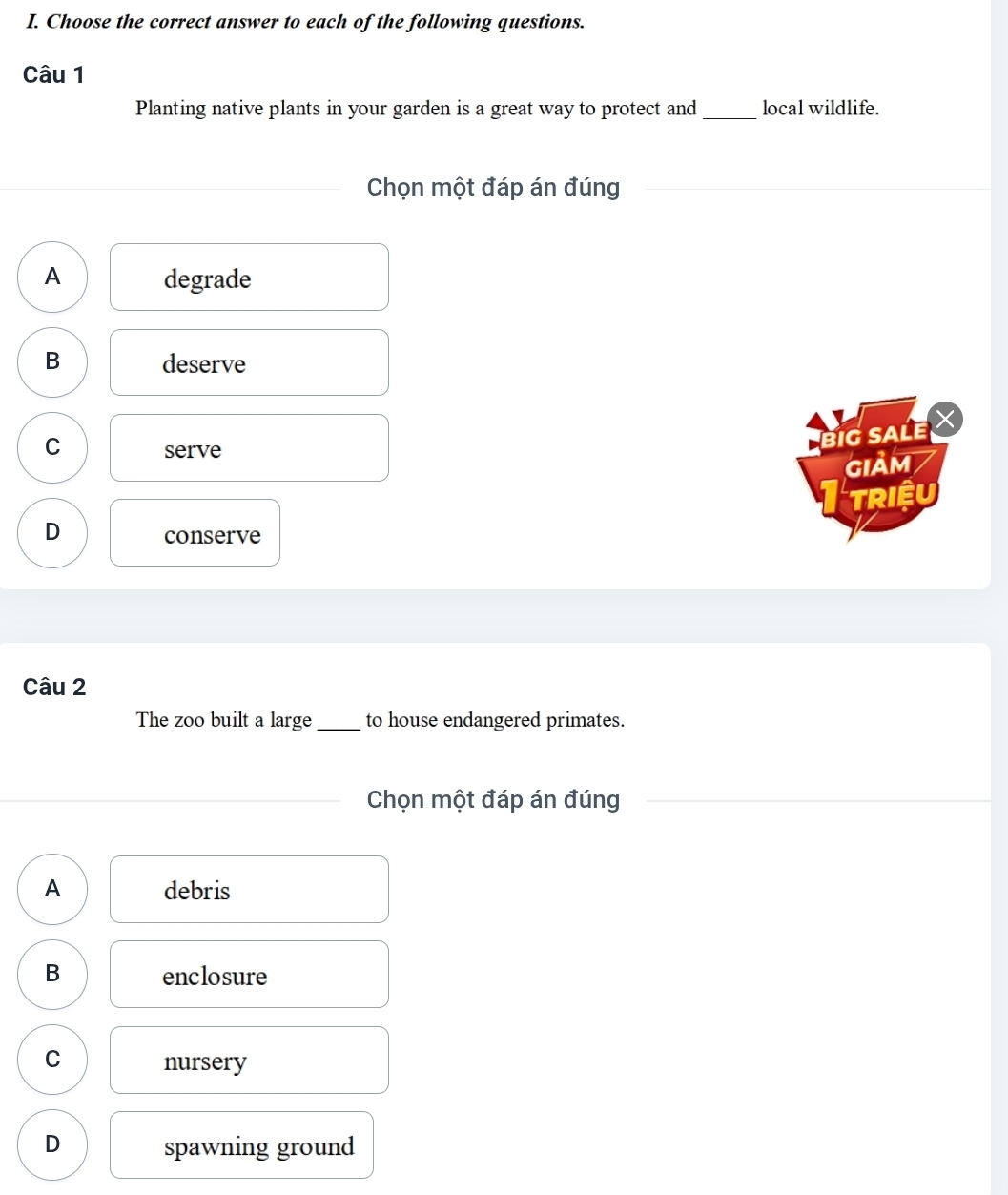 Choose the correct answer to each of the following questions.
Câu 1
Planting native plants in your garden is a great way to protect and_ local wildlife.
Chọn một đáp án đúng
A degrade
B deserve
C serve
BiG SALE
GIảM
TRiệU
D
conserve
Câu 2
The zoo built a large_ to house endangered primates.
Chọn một đáp án đúng
A debris
B enclosure
C
nursery
D spawning ground