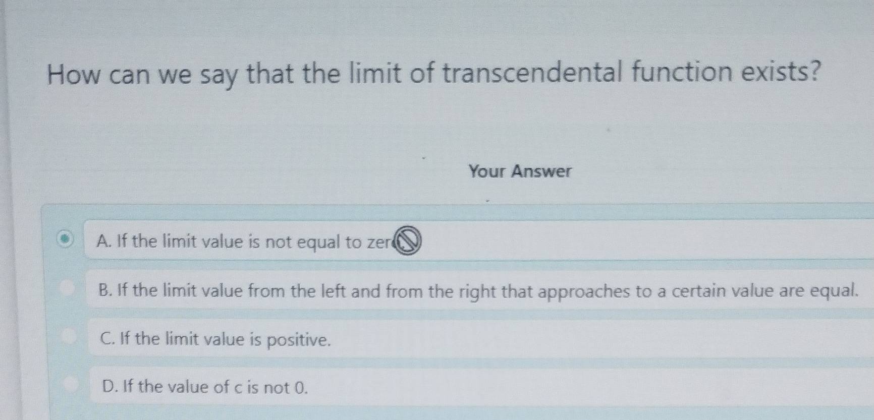 How can we say that the limit of transcendental function exists?
Your Answer
A. If the limit value is not equal to zer
B. If the limit value from the left and from the right that approaches to a certain value are equal.
C. If the limit value is positive.
D. If the value of c is not 0.