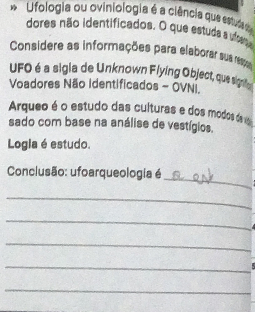 Ufologia ou oviniologia é a ciência que estuda 
dores não identificados. O que estuda a ufom 
Considere as informações para elaborar sua re 
UFO é a sigla de Unknown Flying Object, que sigrnfo 
Voadores Não Identificados ~ OVNi. 
Arqueo é o estudo das culturas e dos modos de 
sado com base na análise de vestígios, 
Logia é estudo. 
_ 
Conclusão: ufoarqueologia é 
_ 
_ 
_ 
_ 
_