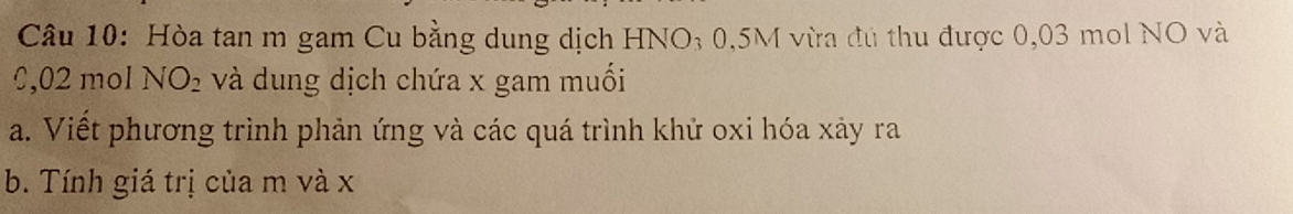 Hòa tan m gam Cu bằng dung dịch HNO; 0,5M vừa đú thu được 0,03 mol NO và
0,02 mol NO_2 và dung dịch chứa x gam muối 
a. Viết phương trình phản ứng và các quá trình khử oxi hóa xảy ra 
b. Tính giá trị của m và x