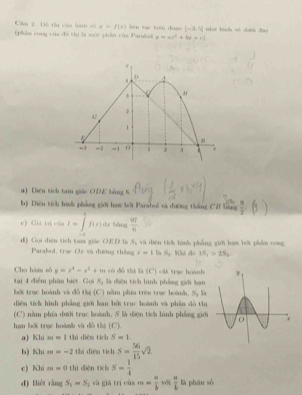 Cầu 2. Đô thị củn hàm số y=f(x)
(phản cong của đã thị là mội phần của Parahol lién tuō trên dràn [-3,5] nhué hành yé dun dào
x=ax^2+bx+c)
a) Diện tích tam giáo OĐE bàng 6.
b) Diện tích hình phẳng giới ham bởi Parsbol và đường thắng CD băng  9/2 (3)
e) Giá trị của I=∈tlimits _0^((4f))f(x)dx loàng  37/6 
d) Gọi điện tích tam giác OED là S; và diện tích hình phẳng giới ham bội phẩm cong
Parabol, trục Cừ và đường thắng r=1 S_0 Khà nó v_1>2S_2
có đô thì là (C) cát trục hoành 
Cho hàn số y=x^4-x^2+m là diện tích lình phẳng giới bạn
tại 4 điểm phân biệt Gọi S_3
bởi trục hoành và đỗ th (C) nằm phía trên trục hoành S_1 %à
diện tích hình phẳng giới hạn bởi truc hoành va phân dồ thị
(C') nằm phía dưới trục hoành, S là diện tích hình phẳng giới
han bởi trụe hoành và đồ thị (C).
a) Khi m=1 thú diện tích S=1.
b) Khi m=-2 thá diện tích s= 56/15 sqrt(2)
c) Khi m=0 11 i diện tích S= 1/4 
d) Biêt rln gS_1=S_2 và giā trì cùa m= a/b  vdi  a/b  là phān sò