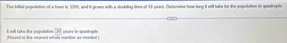 The initial population of a town is 3200, and it grows with a doubling time of 10 years. Determine how long it will take for the population to quadruple 
It will take the population [30] years to quadruple. 
(Round to the nearest whole number as needed.)