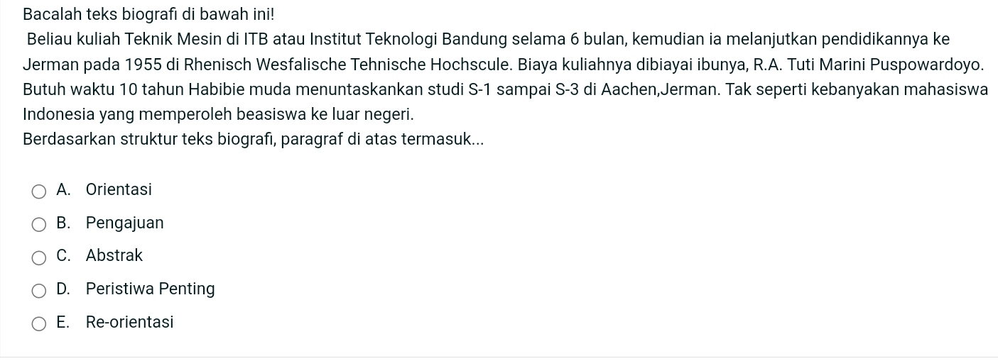 Bacalah teks biografı di bawah ini!
Beliau kuliah Teknik Mesin di ITB atau Institut Teknologi Bandung selama 6 bulan, kemudian ia melanjutkan pendidikannya ke
Jerman pada 1955 di Rhenisch Wesfalische Tehnische Hochscule. Biaya kuliahnya dibiayai ibunya, R.A. Tuti Marini Puspowardoyo.
Butuh waktu 10 tahun Habibie muda menuntaskankan studi S- 1 sampai S-3 di Aachen,Jerman. Tak seperti kebanyakan mahasiswa
Indonesia yang memperoleh beasiswa ke luar negeri.
Berdasarkan struktur teks biografı, paragraf di atas termasuk...
A. Orientasi
B. Pengajuan
C. Abstrak
D. Peristiwa Penting
E. Re-orientasi