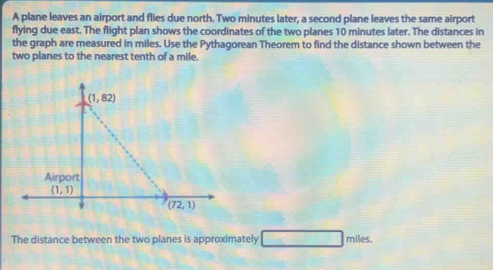 A plane leaves an airport and flies due north. Two minutes later, a second plane leaves the same airport
flying due east. The flight plan shows the coordinates of the two planes 10 minutes later. The distances in
the graph are measured in miles. Use the Pythagorean Theorem to find the distance shown between the
two planes to the nearest tenth of a mile.
The distance between the two planes is approximately □ miles.