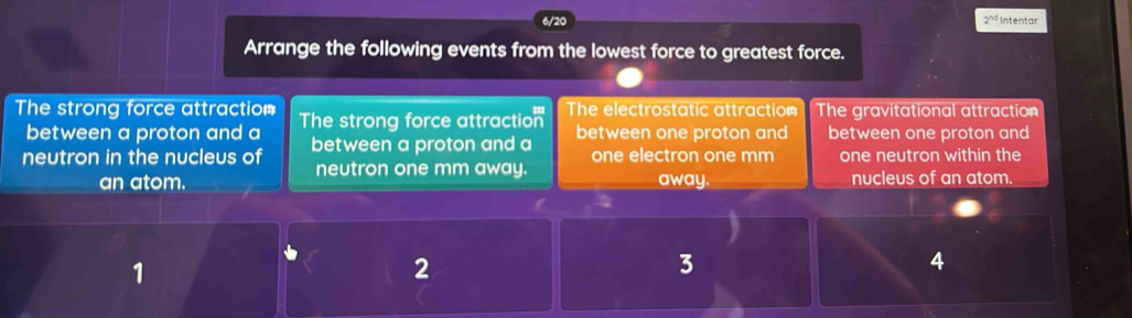 2^(nd) Intentar
Arrange the following events from the lowest force to greatest force.
The strong force attraction The strong force attraction The electrostatic attraction The gravitational attraction
between a proton and a
neutron in the nucleus of between a proton and a between one proton and between one proton and
one electron one mm
neutron one mm away. one neutron within the
an atom. away. nucleus of an atom.
1
2
3
4