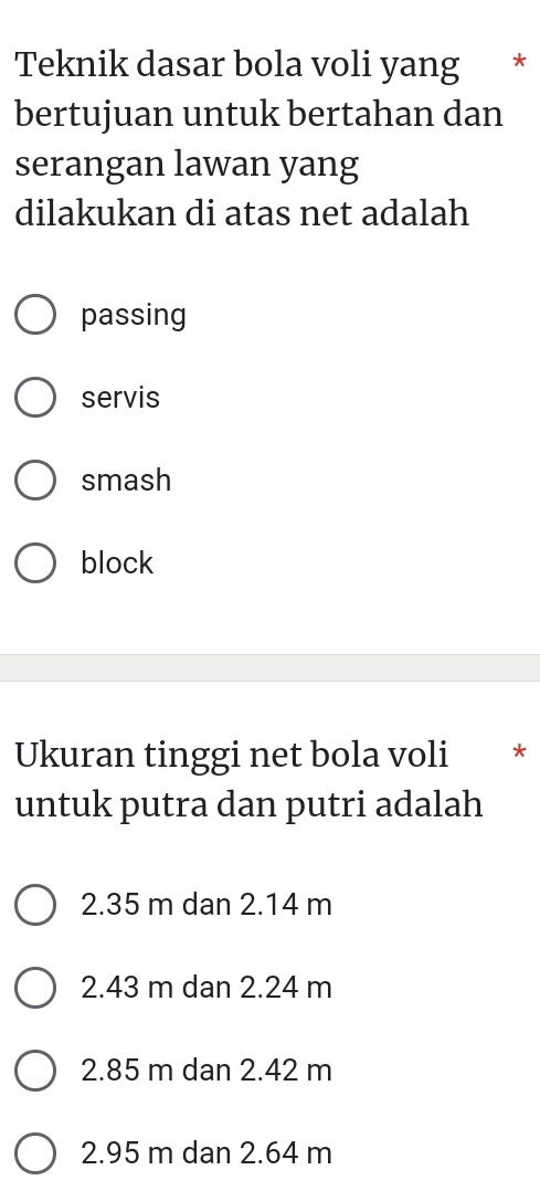 Teknik dasar bola voli yang *
bertujuan untuk bertahan dan
serangan lawan yang
dilakukan di atas net adalah
passing
servis
smash
block
Ukuran tinggi net bola voli *
untuk putra dan putri adalah
2.35 m dan 2.14 m
2.43 m dan 2.24 m
2.85 m dan 2.42 m
2.95 m dan 2.64 m