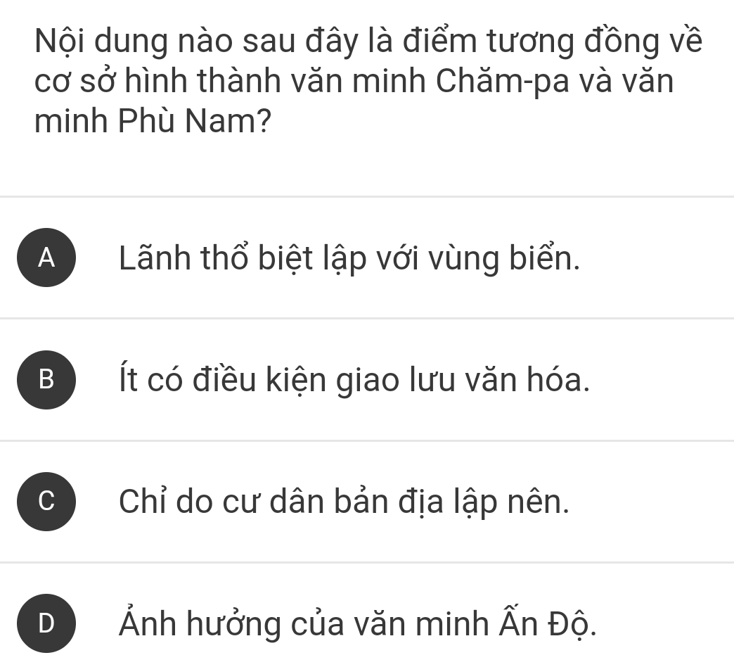 Nội dung nào sau đây là điểm tương đồng về
cơ sở hình thành văn minh Chăm-pa và văn
minh Phù Nam?
A ) Lãnh thổ biệt lập với vùng biển.
B Ít có điều kiện giao lưu văn hóa.
Chỉ do cư dân bản địa lập nên.
Ảnh hưởng của văn minh Ấn Độ.