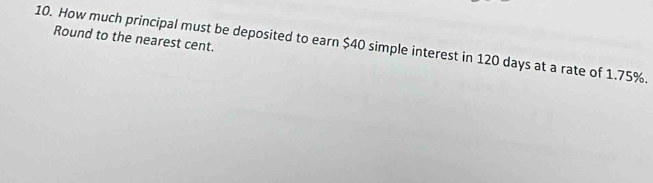 Round to the nearest cent. 
10. How much principal must be deposited to earn $40 simple interest in 120 days at a rate of 1.75%.