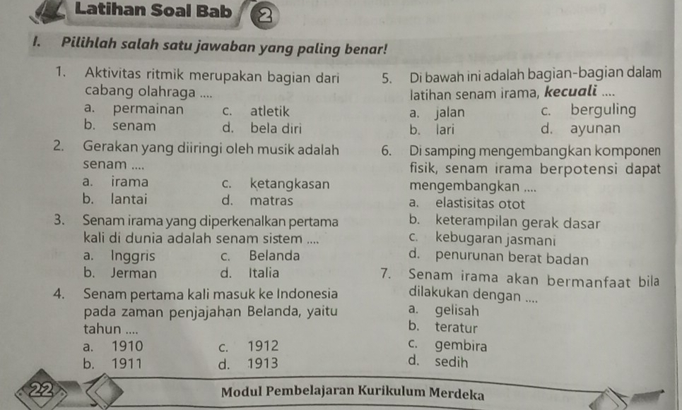 Latihan Soal Bab 2
I. Pilihlah salah satu jawaban yang paling benar!
1. Aktivitas ritmik merupakan bagian dari 5. Di bawah ini adalah bagian-bagian dalam
cabang olahraga ....
Iatihan senam irama, kecuali ....
a. permainan c. atletik a. jalan c. berguling
b. senam d. bela diri b. lari d. ayunan
2. Gerakan yang diiringi oleh musik adalah 6. Di samping mengembangkan komponen
senam .... fisik, senam irama berpotensi dapat
a. irama c. ketangkasan mengembangkan ....
b. lantai d. matras a. elastisitas otot
3. Senam irama yang diperkenalkan pertama b. keterampilan gerak dasar
kali di dunia adalah senam sistem ....
c. kebugaran jasmani
a. Inggris c. Belanda d. penurunan berat badan
b. Jerman d. Italia 7. Senam irama akan bermanfaat bila
4. Senam pertama kali masuk ke Indonesia dilakukan dengan ....
pada zaman penjajahan Belanda, yaitu a. gelisah
tahun ....
b. teratur
a. 1910 c. 1912 c. gembira
b. 1911 d. 1913 d. sedih
22 Modul Pembelajaran Kurikulum Merdeka