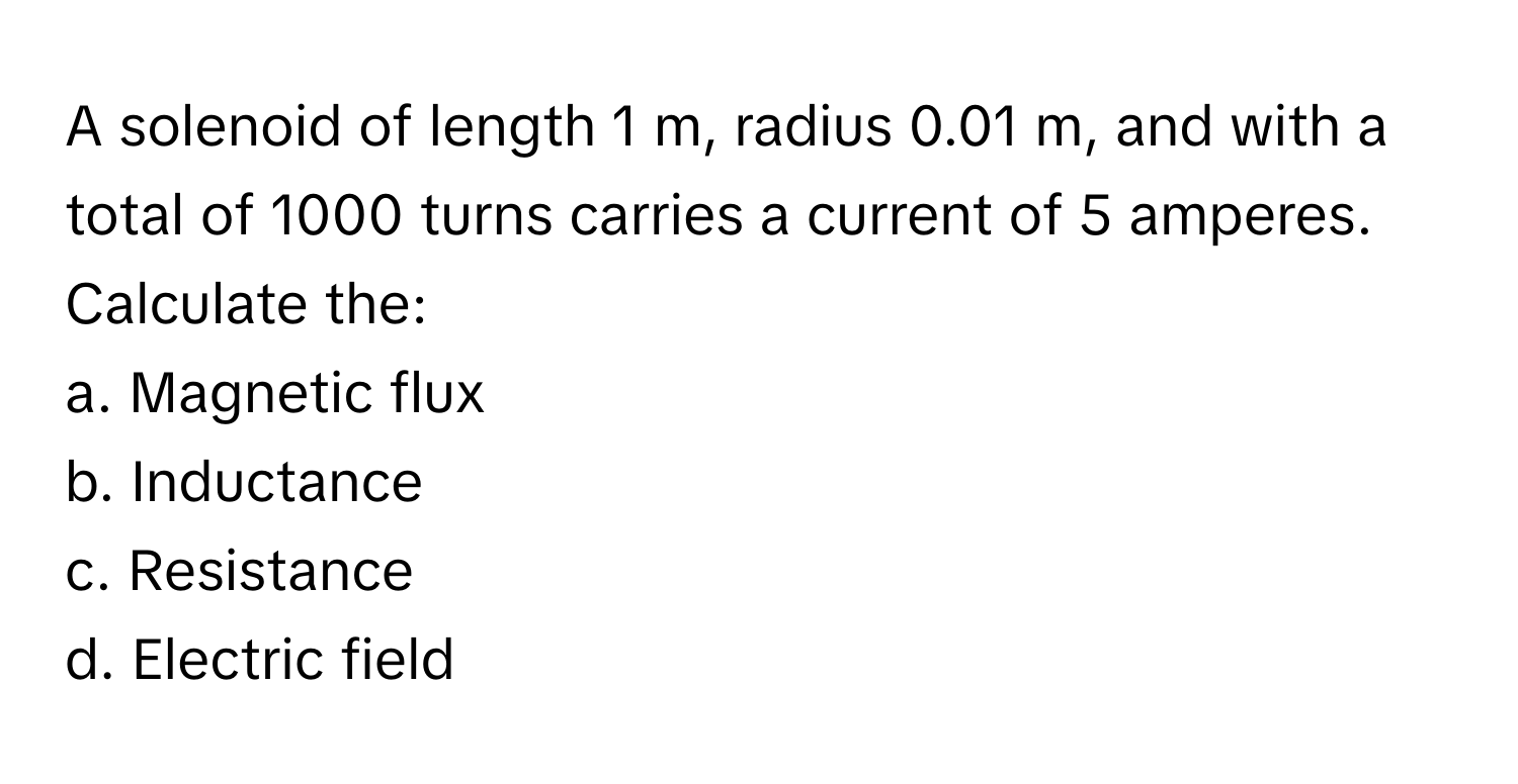 A solenoid of length 1 m, radius 0.01 m, and with a total of 1000 turns carries a current of 5 amperes. Calculate the:

a. Magnetic flux
b. Inductance
c. Resistance
d. Electric field