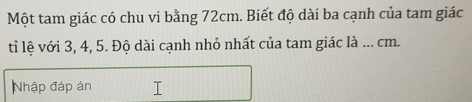 Một tam giác có chu vi bằng 72cm. Biết độ dài ba cạnh của tam giác 
tỉ lệ với 3, 4, 5. Độ dài cạnh nhỏ nhất của tam giác là ... cm. 
Nhập đáp án