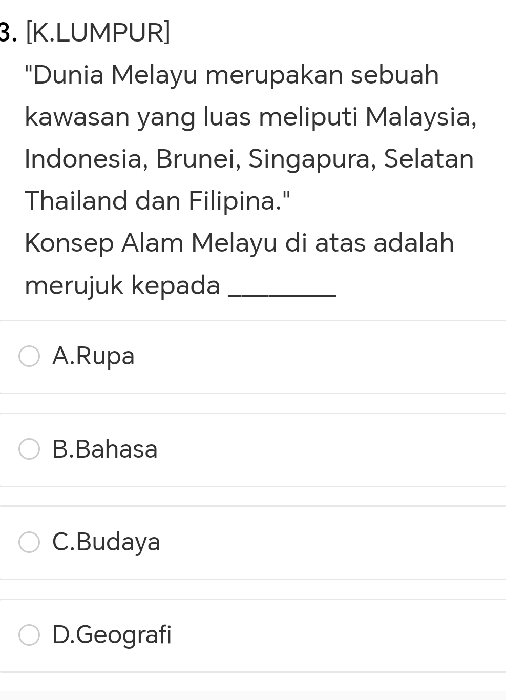 [K.LUMPUR]
"Dunia Melayu merupakan sebuah
kawasan yang luas meliputi Malaysia,
Indonesia, Brunei, Singapura, Selatan
Thailand dan Filipina."
Konsep Alam Melayu di atas adalah
merujuk kepada_
A.Rupa
B.Bahasa
C.Budaya
D.Geografi