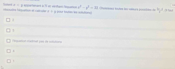 Soient x appartenant à N et vérifiant l'équation x^2-y^2=32. Choisissez toutes les valeurs possibles de  (2x-4)/y 
'résoudre l'équation et calculer x+y pour toutes les solutions) . (Il faut
2
5
l'équation n'admet pas de solutions
4
1