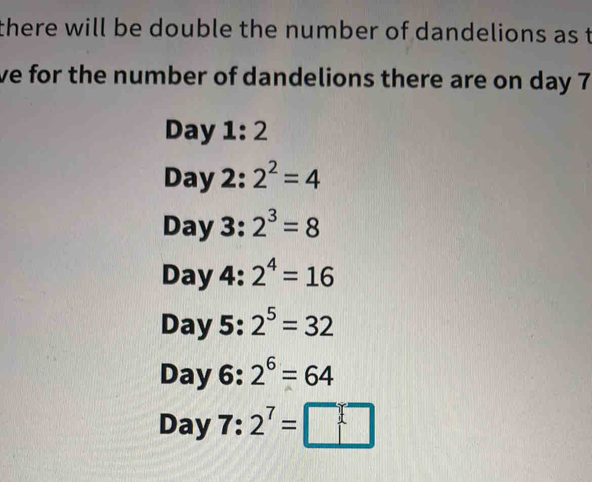 there will be double the number of dandelions as t 
ve for the number of dandelions there are on day 7
Day 1: 2
Day 2: 2^2=4
Day 3: 2^3=8
Day 4: 2^4=16
Day 5: 2^5=32
Day 6: 2^6=64
Day 7: 2^7=□