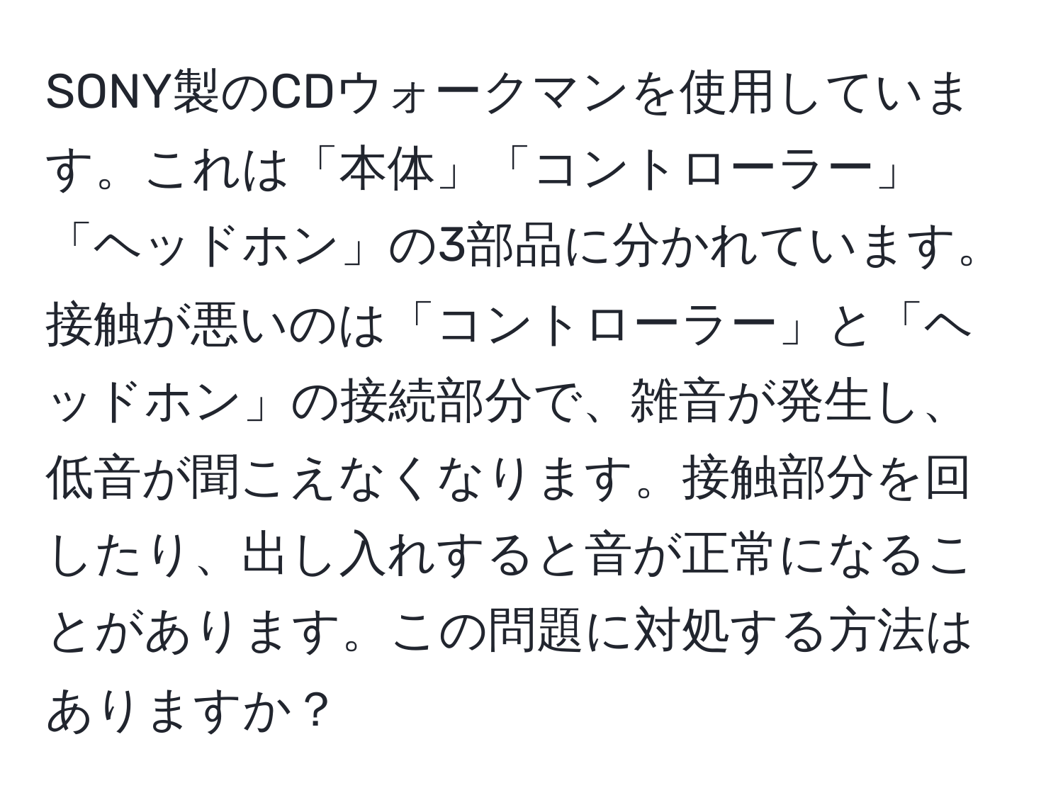 SONY製のCDウォークマンを使用しています。これは「本体」「コントローラー」「ヘッドホン」の3部品に分かれています。接触が悪いのは「コントローラー」と「ヘッドホン」の接続部分で、雑音が発生し、低音が聞こえなくなります。接触部分を回したり、出し入れすると音が正常になることがあります。この問題に対処する方法はありますか？