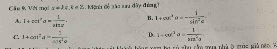 Với mọi a!= kπ , k∈ Z. Mệnh đề nào sau đây đúng?
A. 1+cot^2a= 1/sin a .
B. 1+cot^2a=- 1/sin^2a .
D.
C. 1+cot^2a= 1/cos^2a . 1+cot^2a= 1/sin^2a . 
nh hàng xem họ có nhụ cầu mua nhà ở mức giá nào. K