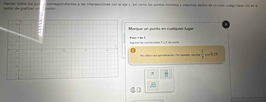 Marcar todos los pur correspondientes a las intersecciones con el eje x, así como los puntos mínimos y máximos dentro de un ciclo. Luego hacer clic en el 
botón de graficar un unción. 
Marque un punto en cualquier lugar 
Paso 1 de 1 : 
ingrese las coordenadas X y V del punto 
No utilice una aproximación. Por ejemplo, escriba  1/3  y no 0.33
π  □ /□  
sqrt(□ )