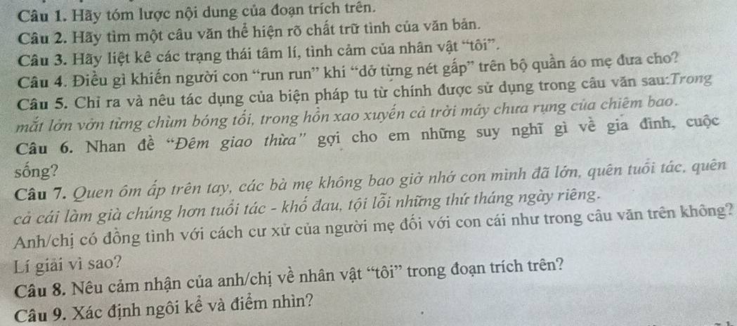 Hãy tóm lược nội dung của đoạn trích trên. 
Câu 2. Hãy tìm một câu văn thể hiện rõ chất trữ tình của văn bản. 
Câu 3. Hãy liệt kê các trạng thái tâm lí, tình cảm của nhân vật “tôi”. 
Câu 4. Điều gì khiến người con “run run” khi “dở từng nét gấp” trên bộ quần áo mẹ đưa cho? 
Câu 5. Chỉ ra và nêu tác dụng của biện pháp tu từ chính được sử dụng trong cầu văn sau:Trong 
mắt lờn vờn từng chùm bóng tổi, trong hồn xao xuyến cả trời máy chưa rụng của chiêm bao. 
Câu 6. Nhan đề “Đêm giao thừa” gợi cho em những suy nghĩ gì về gia đình, cuộc 
sống? 
Câu 7. Quen ôm ấp trên tay, các bà mẹ không bao giờ nhớ con mình đã lớn, quên tuổi tác, quên 
cả cái làm già chúng hơn tuổi tác - khố đau, tội lỗi những thứ tháng ngày riêng. 
Anh/chị có đồng tình với cách cư xử của người mẹ đối với con cái như trong câu văn trên không? 
Lí giải vì sao? 
Câu 8. Nêu cảm nhận của anh/chị về nhân vật “tôi” trong đoạn trích trên? 
Câu 9. Xác định ngôi kể và điểm nhìn?