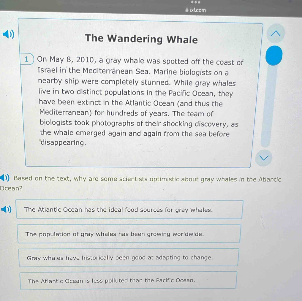 êixl.com
The Wandering Whale
1 ) On May 8, 2010, a gray whale was spotted off the coast of
Israel in the Mediterranean Sea. Marine biologists on a
nearby ship were completely stunned. While gray whales
live in two distinct populations in the Pacific Ocean, they
have been extinct in the Atlantic Ocean (and thus the
Mediterranean) for hundreds of years. The team of
biologists took photographs of their shocking discovery, as
the whale emerged again and again from the sea before
disappearing.
Based on the text, why are some scientists optimistic about gray whales in the Atlantic
Ocean?
) The Atlantic Ocean has the ideal food sources for gray whales.
The population of gray whales has been growing worldwide.
Gray whales have historically been good at adapting to change.
The Atlantic Ocean is less polluted than the Pacific Ocean.