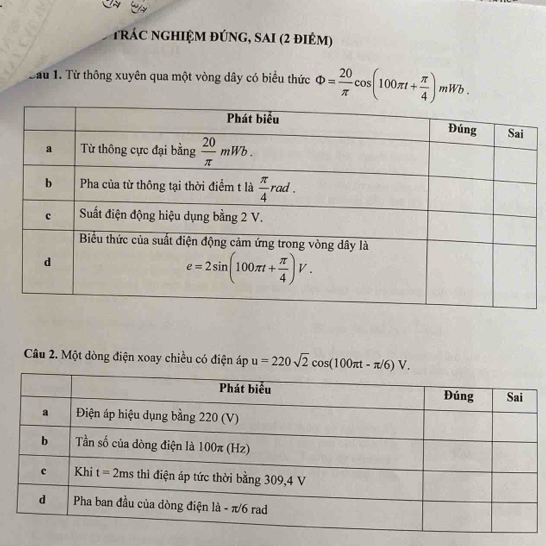 rác nghIệM đÚnG, sAI (2 điẻm)
Cau 1. Từ thông xuyên qua một vòng dây có biểu thức Phi = 20/π  cos (100π t+ π /4 )mWb.
Câu 2. Một dòng điện xoay chiều có điện áp u=220sqrt(2)cos (100π t-π /6)V.