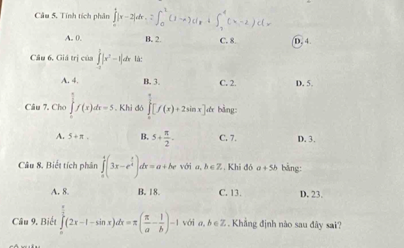 Tính tích phân ∫ |x - 2|dx.
A. 0. B. 2. C. 8. D. 4.
Câu 6. Giá trị của ∈tlimits _(-2)^2|x^2-1|dx là:
A. 4. B. 3. C. 2. D. 5.
Câu 7. Cho ∈tlimits _0^((frac π)2)f(x)dx=5. Khi đó ∈tlimits _0^((frac π)2)[f(x)+2sin x]d * bằng:
A. 5+π. B. 5+ π /2 . C. 7. D. 3.
Câu 8. Biết tích phân ∈tlimits _0^(4(3x-e^frac x)4)dx=a+he với a . b∈ Z. Khi đó a+5b bǎng:
A. 8. B. 18. C. 13. D. 23.
Câu 9. Biết ∈tlimits _0^((frac π)2)(2x-1-sin x)dx=π ( π /a - 1/b )-1 với a, b∈ Z Khắng định nào sau đây sai?