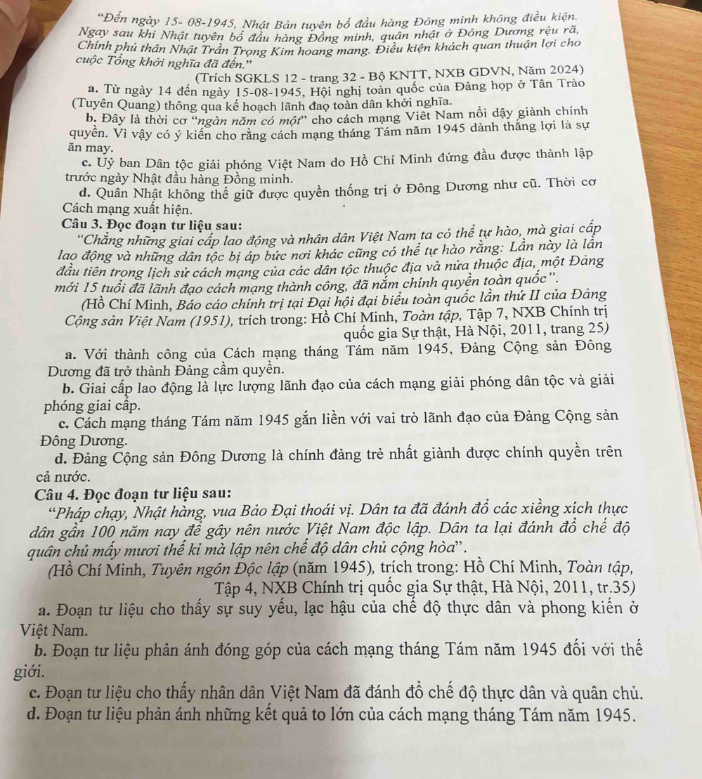 Đến ngày 15- 08-1945, Nhật Bán tuyên bố đầu hàng Đông minh không điều kiện.
Ngay sau khi Nhật tuyên bố đầu hàng Đồng minh, quân nhật ở Đông Dương rệu rã,
Chính phủ thân Nhật Trân Trọng Kim hoang mang. Điều kiện khách quan thuận lợi cho
cuộc Tổng khởi nghĩa đã đến.'
(Trích SGKLS 12 - trang 32 - Bộ KNTT, NXB GDVN, Năm 2024)
a. Từ ngày 14 đến ngày 15-08-1945, Hội nghị toàn quốc của Đảng họp ở Tân Trào
(Tuyên Quang) thông qua kế hoạch lãnh đao toàn dân khởi nghĩa.
b. Đây là thời cơ “ngàn năm có một” cho cách mạng Viêt Nam nồi dậy giành chính
quyển. Vì vậy có ý kiển cho rằng cách mạng tháng Tám năm 1945 dành thắng lợi là sự
ăn may.
c. Uỷ ban Dân tộc giải phóng Việt Nam do Hồ Chí Minh đứng đầu được thành lập
trước ngày Nhật đầu hàng Đồng minh.
d. Quân Nhật không thể giữ được quyền thống trị ở Đông Dương như cũ. Thời cơ
Cách mạng xuất hiện.
Câu 3. Đọc đoạn tư liệu sau:
'Chắng những giai cấp lao động và nhân dân Việt Nam ta có thể tự hào, mà giai cấp
lao động và những dân tộc bị áp bức nơi khác cũng có thể tự hào rằng: Lần này là lần
đầu tiên trong lịch sử cách mạng của các dân tộc thuộc địa và nửa thuộc địa, một Đảng
mới 15 tuổi đã lãnh đạo cách mạng thành công, đã nắm chính quyền toàn quốc''.
(Hồ Chí Minh, Báo cáo chính trị tại Đại hội đại biểu toàn quốc lần thứ II của Đảng
Cộng sản Việt Nam (1951), trích trong: Hồ Chí Minh, Toàn tập, Tập 7, NXB Chính trị
quốc gia Sự thật, Hà Nội, 2011, trang 25)
a. Với thành công của Cách mạng tháng Tám năm 1945, Đảng Cộng sản Đông
Dương đã trở thành Đảng cầm quyền.
b. Giai cấp lao động là lực lượng lãnh đạo của cách mạng giải phóng dân tộc và giải
phóng giai cấp.
c. Cách mạng tháng Tám năm 1945 gắn liền với vai trò lãnh đạo của Đảng Cộng sản
Đông Dương.
d. Đảng Cộng sản Đông Dương là chính đảng trẻ nhất giành được chính quyền trên
cả nước.
Câu 4. Đọc đoạn tư liệu sau:
*Pháp chạy, Nhật hàng, vua Bảo Đại thoái vị. Dân ta đã đánh đổ các xiềng xích thực
dân gần 100 năm nay để gây nên nước Việt Nam độc lập. Dân ta lại đánh đổ chế độ
quân chủ mấy mươi thế kỉ mà lập nên chế độ dân chủ cộng hòa''.
(Hồ Chí Minh, Tuyên ngôn Độc lập (năm 1945), trích trong: Hồ Chí Minh, Toàn tập,
Tập 4, NXB Chính trị quốc gia Sự thật, Hà Nội, 2011, tr.35)
a. Đoạn tư liệu cho thấy sự suy yếu, lạc hậu của chế độ thực dân và phong kiến ở
Việt Nam.
b. Đoạn tư liệu phản ánh đóng góp của cách mạng tháng Tám năm 1945 đối với thế
giới.
c. Đoạn tư liệu cho thấy nhân dân Việt Nam đã đánh đổ chế độ thực dân và quân chủ.
d. Đoạn tư liệu phản ánh những kết quả to lớn của cách mạng tháng Tám năm 1945.