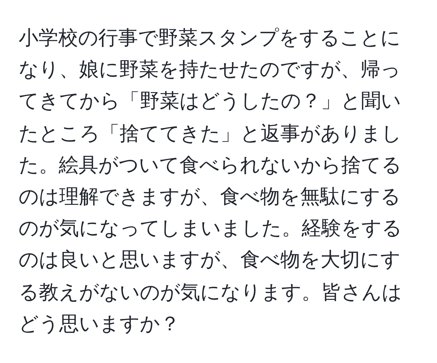 小学校の行事で野菜スタンプをすることになり、娘に野菜を持たせたのですが、帰ってきてから「野菜はどうしたの？」と聞いたところ「捨ててきた」と返事がありました。絵具がついて食べられないから捨てるのは理解できますが、食べ物を無駄にするのが気になってしまいました。経験をするのは良いと思いますが、食べ物を大切にする教えがないのが気になります。皆さんはどう思いますか？