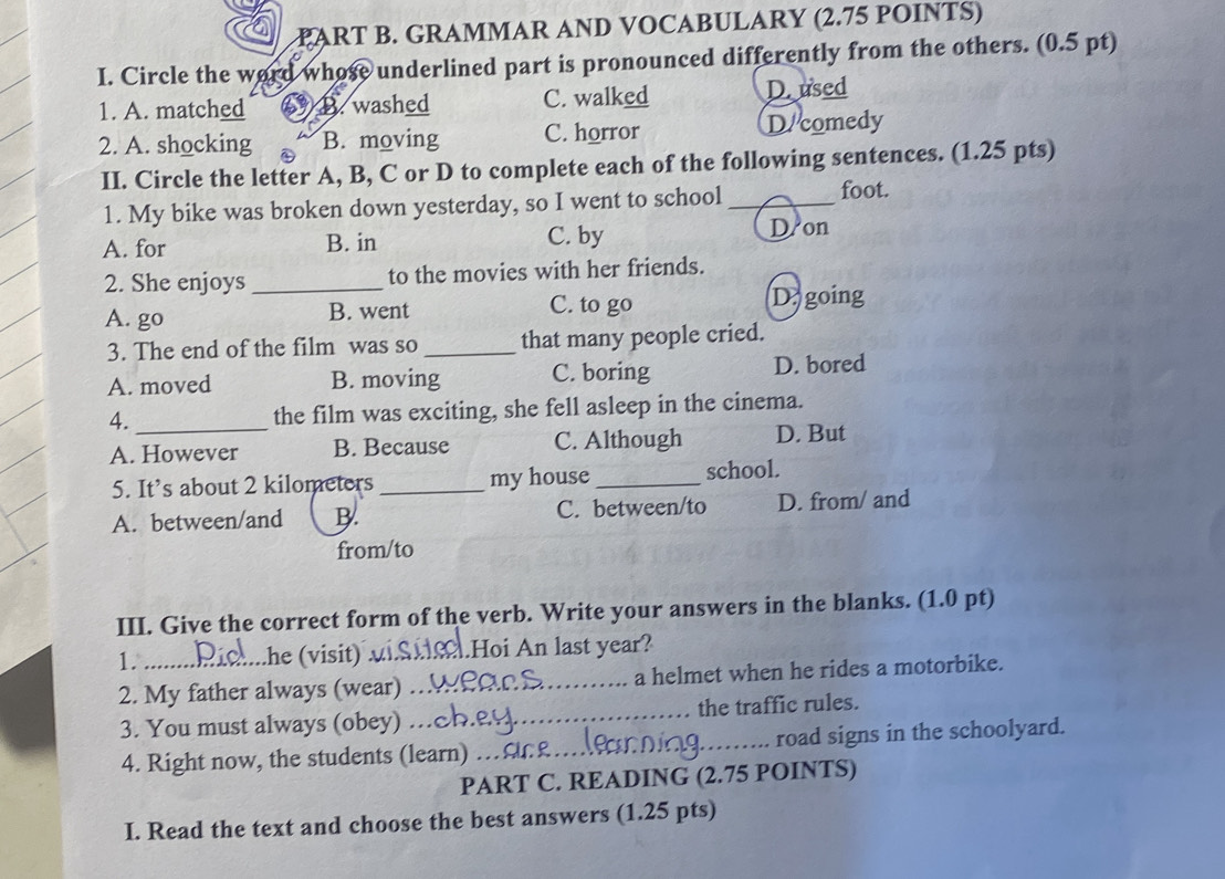 GRAMMAR AND VOCABULARY (2.75 POINTS)
I. Circle the wor whose underlined part is pronounced differently from the others. (0.5 pt)
1. A. matched B. washed C. walked D.used
2. A. shocking B. moving C. horror D/comedy
II. Circle the letter A, B, C or D to complete each of the following sentences. (1.25 pts)
1. My bike was broken down yesterday, so I went to school_ foot.
A. for B. in C. by
D on
2. She enjoys _to the movies with her friends.
A. go B. went C. to go Da going
3. The end of the film was so _that many people cried.
A. moved B. moving C. boring D. bored
4. _the film was exciting, she fell asleep in the cinema.
A. However B. Because C. Although D. But
5. It’s about 2 kilometers _my house _school.
A. between/and B. C. between/to D. from/ and
from/to
III. Give the correct form of the verb. Write your answers in the blanks. (1.0 pt)
1. .he (visit) √ Hoi An last year?
2. My father always (wear) _a helmet when he rides a motorbike.
3. You must always (obey) …_ the traffic rules.
4. Right now, the students (learn) _road signs in the schoolyard.
PART C. READING (2.75 POINTS)
I. Read the text and choose the best answers (1.25 pts)