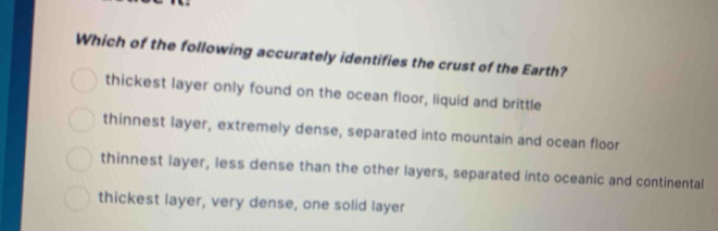 Which of the following accurately identifies the crust of the Earth?
thickest layer only found on the ocean floor, liquid and brittle
thinnest layer, extremely dense, separated into mountain and ocean floor
thinnest layer, less dense than the other layers, separated into oceanic and continental
thickest layer, very dense, one solid layer