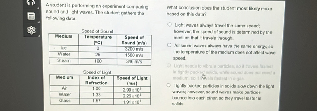 A student is performing an experiment comparing What conclusion does the student most likely make
sound and light waves. The student gathers the based on this data?
in following data.
Light waves always travel the same speed;
o however, the speed of sound is determined by the
medium that it travels through.
All sound waves always have the same energy, so
the temperature of the medium does not affect wave
speed.
Light needs to vibrate particles, so it travels fastest
in tightly packed solids, while sound does not need a
medium, so it th vels fastest in a gas.
Tightly packed particles in solids slow down the light
waves; however, sound waves make particles
bounce into each other, so they travel faster in
solids.