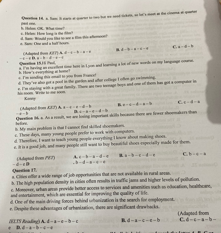 Sam: It starts at quarter to two but we need tickets, so let’s meet at the cinema at quarter
past one.
b. Helen: OK. What time?
c. Helen: How long is the film?
d. Sam: Would you like to see a film this afternoon?
e. Sam: One and a half hours.
(Adapted from KET) A. d d-c-b-a-e B. d-b-a-c-e C. a-d-b
-c-eD a-b-d-e-c
Question 15.Hi Paul,
a. I’m having an excellent time here in Lyon and learning a lot of new words on my language course.
b. How’s everything at home?
c. I’m sending this email to you from France!
d. They’ve also got a pool in the garden and after college I often go swimming.
e. I’m staying with a great family. There are two teenage boys and one of them has got a computer in
his room. Write to me soon.
Kenny
(Adapted from KET) A. a-c-e-d-b B. e-c-d-a-b C. c-d-a
-e-b
D. c-a-e-d-b
Question 16. a. As a result, we are losing important skills because there are fewer shoemakers than
before.
b. My main problem is that I cannot find skilled shoemakers.
c. These days, many young people prefer to work with computers.
d. Therefore, I want to teach young people everything I know about making shoes.
e. It is a good job, and many people still want to buy beautiful shoes especially made for them.
(Adapted from PET) A. c-b-a-d-e B. a-b-c-d-e C. b-c-a
-d-eD . b-d-a-c-e
Question 17.
a. Cities offer a wide range of job opportunities that are not available in rural areas.
b. The high population density in cities often results in traffic jams and higher levels of pollution.
c. Moreover, urban areas provide better access to services and amenities such as education, healthcare,
and entertainment, which are essential for improving the quality of life.
d. One of the main driving forces behind urbanization is the search for employment.
e. Despite these advantages of urbanization, there are significant drawbacks.
(Adapted from
IELTS Reading) A. c d-a-e-b-c
B. d-a-c-e-b C. d-c-a-b-
e D. d-a-b-c-e