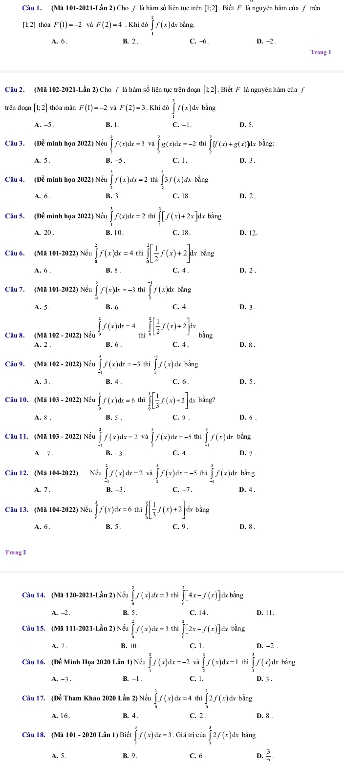 (Mã 101-2021-Lần 2) Cho ƒ là hàm số liên tục trên [1;2]. Biết F là nguyên hàm của ƒ trên
[1;2] thỏa F(1)=-2 và F(2)=4. Khi đó ∈tlimits _1^(2f(x) dɤ bằng.
A. 6 . B. 2 . C. -6 . D. -2 .
Trang 1
Câu 2. (Mã 102-2021-Lần 2) Cho ƒ là hàm số liên tục trên đoạn [1;2].  Biết F là nguyên hàm của f
trên đoạn [1;2] thỏa mãn F(1)=-2 và F(2)=3. Khi đó ∈tlimits _1^2f(x) dɤ bằng
A. -5. B. 1. C. -1. D. 5.
Câu 3. (Đề minh họa 2022) Nếu ∈tlimits _2^5f(x)dx=3 và g(x)dx=-2 thì ∈tlimits _2^5[f(x)+g(x)]d Lỵ bằng:
A. 5 . B. -5 . C. 1. D. 3.
Câu 4. (Đề minh họa 2022) Nếu ∈tlimits _2^5f(x)dx=2 thì ∈tlimits _2^53f(x)dx bằng
A. 6 . B. 3 . C. 18 . D. 2 .
Câu 5. (Đề minh họa 2022) Nếu ∈tlimits _1^3f(x)dx=2 thì ∈tlimits _1^3[f(x)+2x]dxbhat a)t 1º
A. 20 . B. 10. C. 18 . D. 12.
Câu 6. (Mã 101-2022) Nếu ∈tlimits _0^(2f(x)dx=4th ∈tlimits _0^2[frac 1)2f(x)+2] dr bằng
B. 8 . C. 4 .
A. 6 . D. 2 .
Câu 7. (Mã 101-2022) Nếu ∈tlimits _(-1)^5f(x)dx=-3 thì ∈tlimits _5^((-1)f(x)d dɤ bằng
A. 5 . B. 6 C. 4 . D. 3 .
Câu 8. (Mã 102 - 2022) Nếu ∈tlimits _0^2f(x)dx=4∈tlimits _(thi)^2[frac 1)2f(x)+2]dx bằng
A. 2 . B. 6 . C. 4 . D. 8 .
Câu 9. (Mã 102-202 2) Nếu ∈tlimits _(-1)^5f(x)dx=-3thi ∈tlimits _5^((-1)f(x) dɤ bằng
A. 3. B. 4 . C. 6 . D. 5 .
Câu 10. (Mã 103 - 2022) Nếu ∈tlimits _0^1f(x)dx=6 thì ∈tlimits _0^1[frac 1)3f(x)+2] dx bằng?
A. 8 . B. 5 . C. 9 . D. 6 .
Câu 11. (Mã 103 - 2022) Nếu ∈tlimits _(-1)^2f(x)dx=2 và ∈tlimits _2^(5f(x)dx=-5 thì ∈tlimits _(-1)^5f(x) dr bằng
A - 7. B. - 3 C. 4 . D. 7 .
Câu 12. (Mã 104-2022) Nếu ∈tlimits _(-1)^2f(x)dx=2 và ∈tlimits _2^5f(x)dx=-5 thì ∈tlimits _(-1)^5f(x)d :d bằng
A. 7 . B. -3 . C. −7 . D. 4 .
Câu 13. (Mã 104-2022) Nếu ∈tlimits _0^3f(x)dx=6th ∈tlimits _0^3[frac 1)3f(x)+2] dɤ bằng
A. 6 . B. 5 . C. 9 . D. 8 .
Trang 2
Câu 14. (Mã 120-2021-Lần 2) Nếu ∈tlimits _0^(2f(x)dx=3thi∈tlimits _0^2[4x-f(x)] dɤ bằng
A. -2 . B. 5 . C. 14 . D. 11 .
Câu 15. (Mã 111-2021-Lhat a)n2)Nhat eu∈tlimits _0^(2f(x)dx=3th hi∈tlimits _0^2[2x-f(x)] dr bǎng
A. 7 . B. 10 . C. 1 . D. -2 .
Câu 16. (Đề Minh Họa 2020 Lần 1) Nếu ∈tlimits _1^2f(x)dx=-2 và ∈tlimits _2^3f(x)dx=1 thì ∈tlimits _1^3f(x) dr bằng
A. -3 . B. -1 . C. 1.
D. 3 .
Câu 17. (Đề Tham Khảo 2020 Lần 2) Nếu ∈tlimits _0^1f(x)dx=4 thì ∈tlimits _0^12f(x) dx bằng
A. 16. B. 4 . C. 2 . D. 8 .
Câu 18. (Mã 101 - 2020 Lần 1) Biết ∈tlimits _1^3f(x)dx=3.. Giá trị của ∈tlimits _1^32f(x)d dx bằng
A. 5 . B. 9 . C. 6 . D. frac 3)2.
